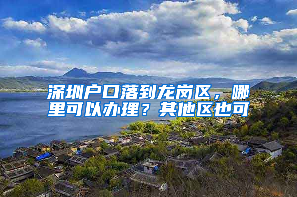 深圳户口落到龙岗区，哪里可以办理？其他区也可