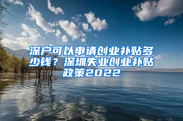 深户可以申请创业补贴多少钱？深圳失业创业补贴政策2022