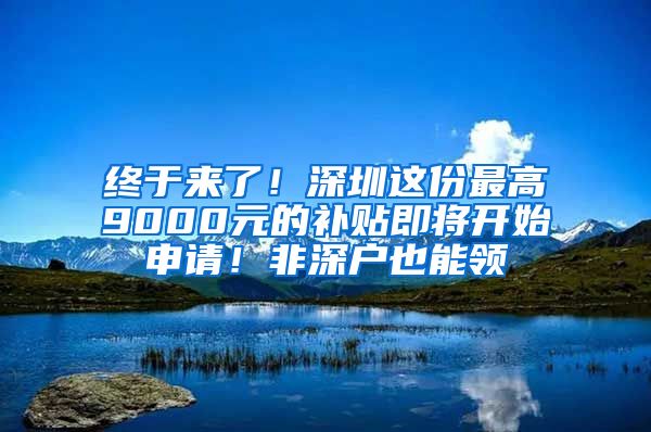 终于来了！深圳这份最高9000元的补贴即将开始申请！非深户也能领