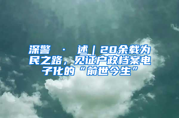 深警 · 述｜20余载为民之路，见证户政档案电子化的“前世今生”