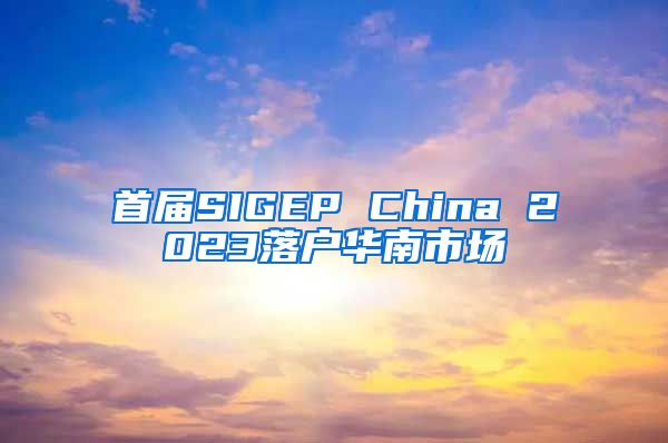 首届SIGEP China 2023落户华南市场