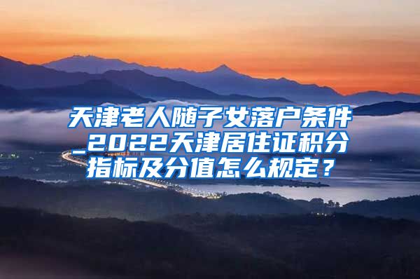 天津老人随子女落户条件_2022天津居住证积分指标及分值怎么规定？