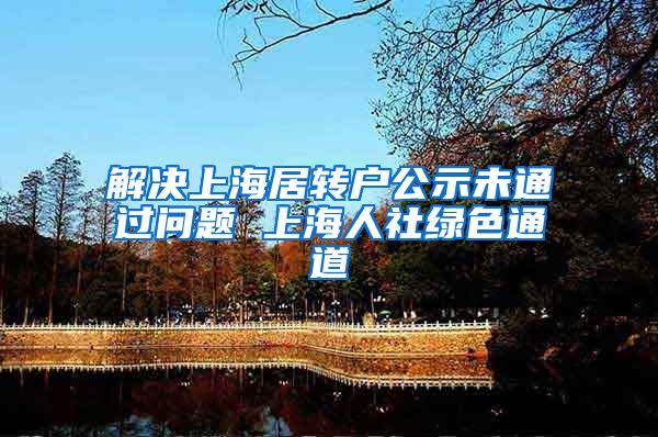 解决上海居转户公示未通过问题 上海人社绿色通道