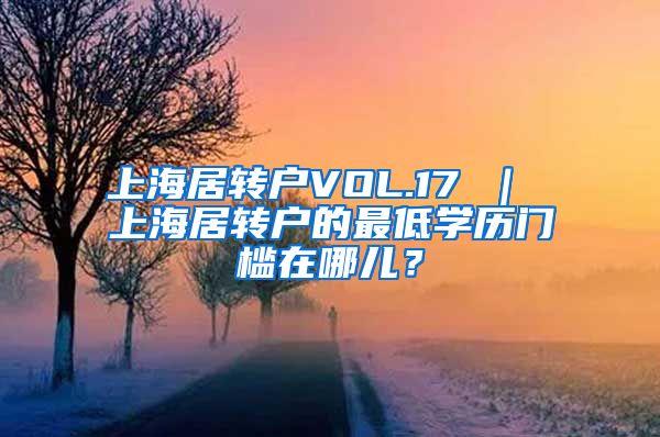 上海居转户VOL.17 ｜ 上海居转户的最低学历门槛在哪儿？
