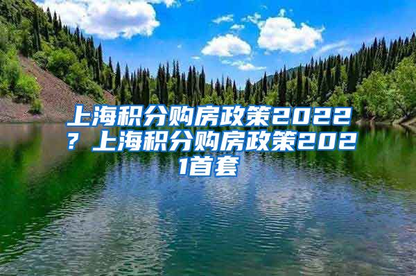 上海积分购房政策2022？上海积分购房政策2021首套