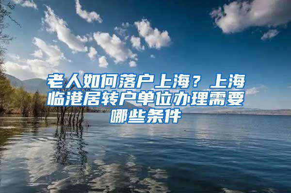 老人如何落户上海？上海临港居转户单位办理需要哪些条件