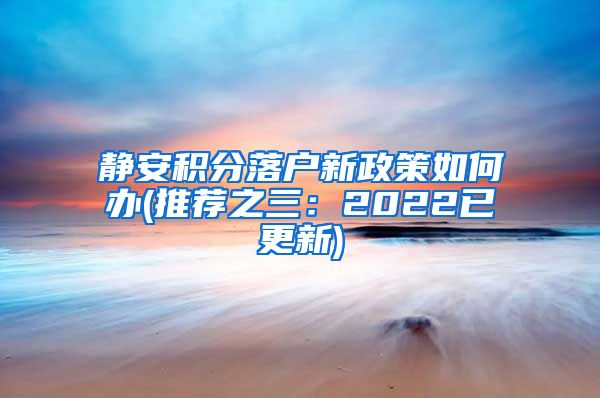 静安积分落户新政策如何办(推荐之三：2022已更新)