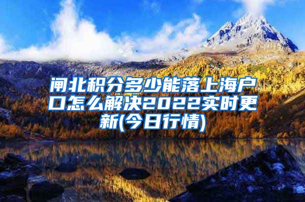 闸北积分多少能落上海户口怎么解决2022实时更新(今日行情)