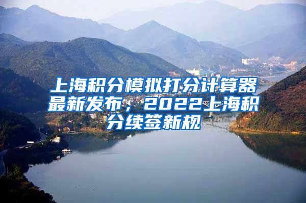 上海积分模拟打分计算器最新发布，2022上海积分续签新规