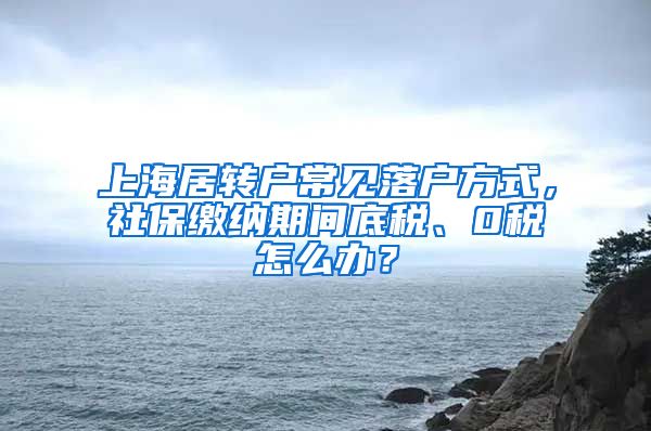 上海居转户常见落户方式，社保缴纳期间底税、0税怎么办？