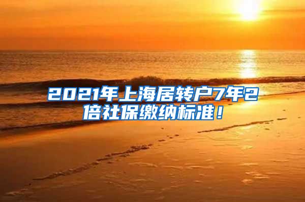 2021年上海居转户7年2倍社保缴纳标准！