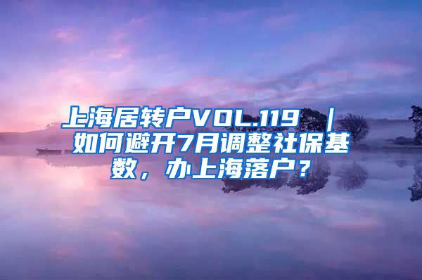 上海居转户VOL.119 ｜ 如何避开7月调整社保基数，办上海落户？