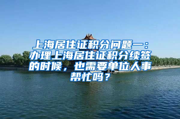上海居住证积分问题一：办理上海居住证积分续签的时候，也需要单位人事帮忙吗？
