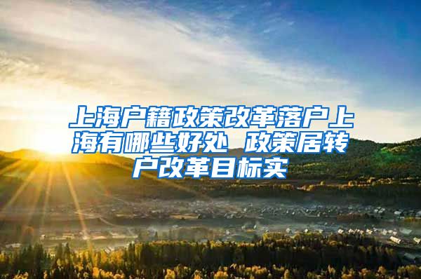 上海户籍政策改革落户上海有哪些好处 政策居转户改革目标实