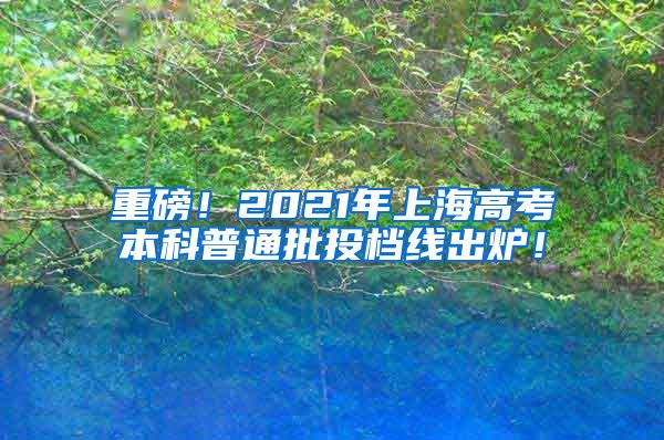 重磅！2021年上海高考本科普通批投档线出炉！