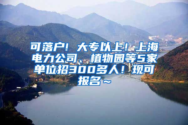 可落户! 大专以上！上海电力公司、植物园等5家单位招300多人！现可报名～