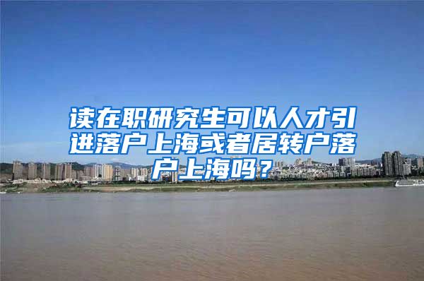 读在职研究生可以人才引进落户上海或者居转户落户上海吗？