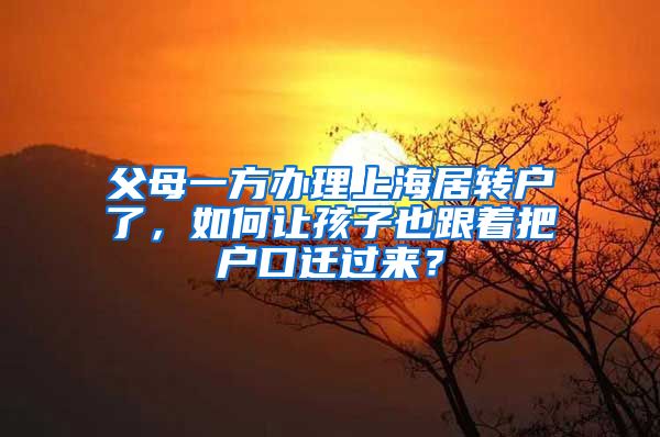 父母一方办理上海居转户了，如何让孩子也跟着把户口迁过来？