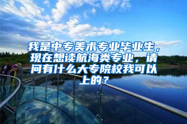 我是中专美术专业毕业生，现在想读航海类专业，请问有什么大专院校我可以上的？