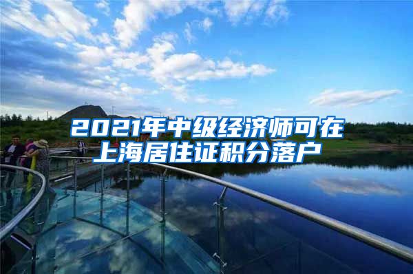 2021年中级经济师可在上海居住证积分落户