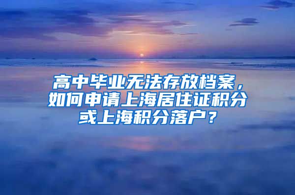 高中毕业无法存放档案，如何申请上海居住证积分或上海积分落户？