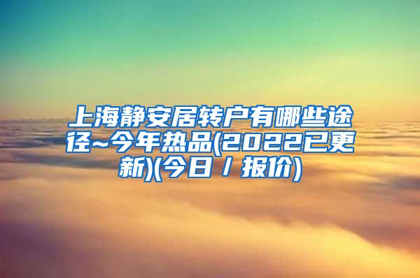 上海静安居转户有哪些途径~今年热品(2022已更新)(今日／报价)