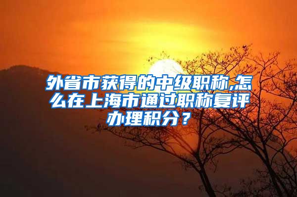 外省市获得的中级职称,怎么在上海市通过职称复评办理积分？
