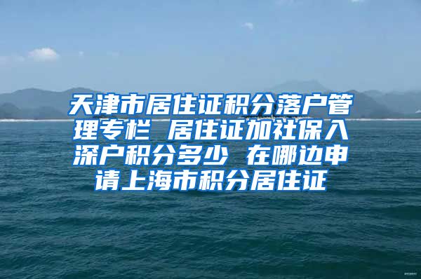 天津市居住证积分落户管理专栏 居住证加社保入深户积分多少 在哪边申请上海市积分居住证