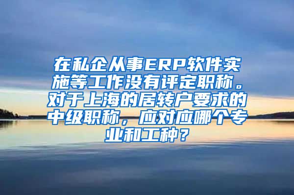 在私企从事ERP软件实施等工作没有评定职称。对于上海的居转户要求的中级职称，应对应哪个专业和工种？