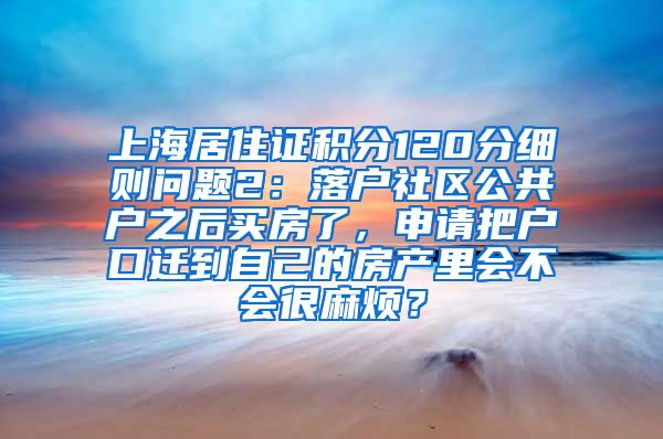 上海居住证积分120分细则问题2：落户社区公共户之后买房了，申请把户口迁到自己的房产里会不会很麻烦？