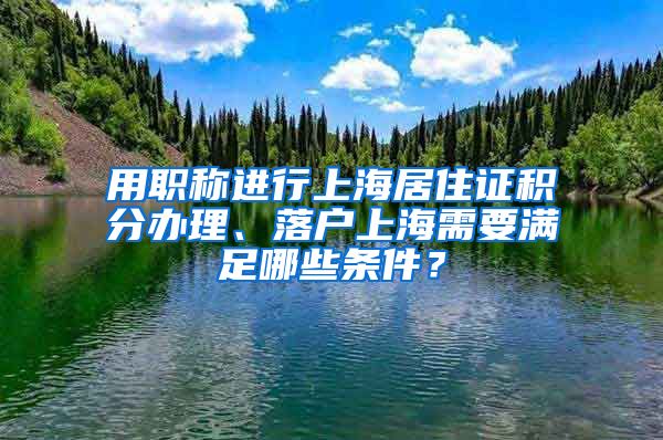 用职称进行上海居住证积分办理、落户上海需要满足哪些条件？