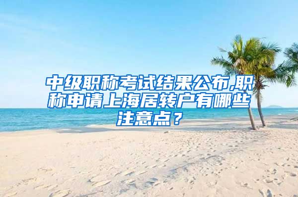 中级职称考试结果公布,职称申请上海居转户有哪些注意点？