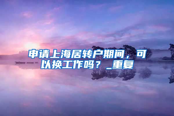 申请上海居转户期间，可以换工作吗？_重复