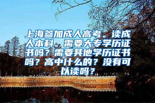上海参加成人高考。读成人本科。需要大专学历证书吗？需要其他学历证书吗？高中什么的？没有可以读吗？