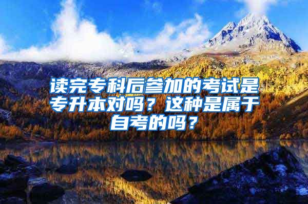 读完专科后参加的考试是专升本对吗？这种是属于自考的吗？