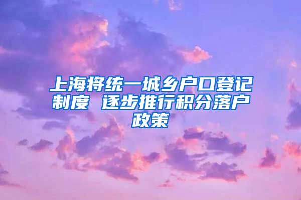 上海将统一城乡户口登记制度 逐步推行积分落户政策