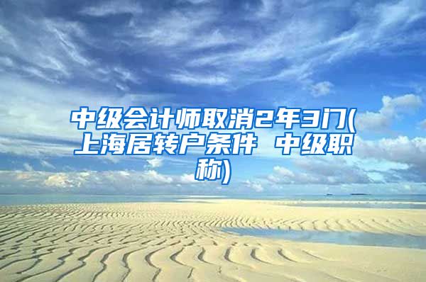 中级会计师取消2年3门(上海居转户条件 中级职称)