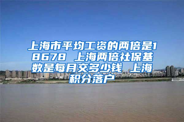 上海市平均工资的两倍是18678 上海两倍社保基数是每月交多少钱 上海积分落户