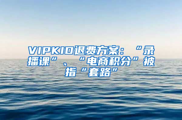 VIPKID退费方案：“录播课”、“电商积分”被指“套路”