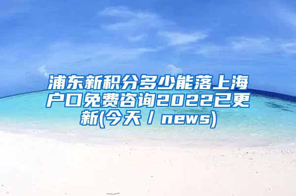 浦东新积分多少能落上海户口免费咨询2022已更新(今天／news)