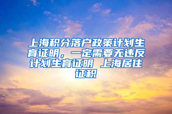上海积分落户政策计划生育证明，一定需要无违反计划生育证明 上海居住证积