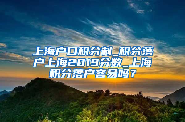 上海户口积分制_积分落户上海2019分数_上海积分落户容易吗？