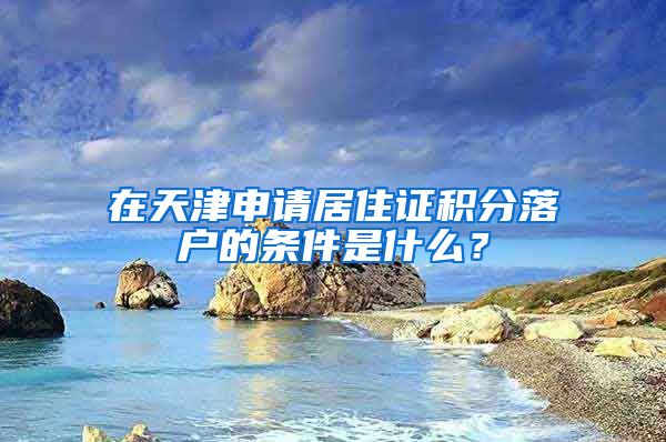 在天津申请居住证积分落户的条件是什么？