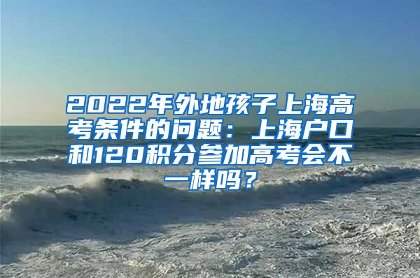 2022年外地孩子上海高考条件的问题：上海户口和120积分参加高考会不一样吗？