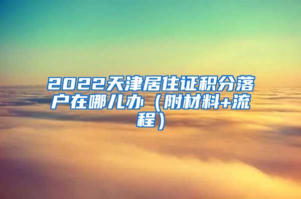 2022天津居住证积分落户在哪儿办（附材料+流程）