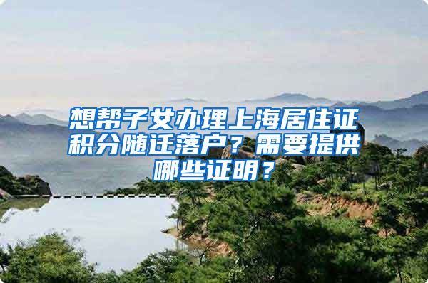 想帮子女办理上海居住证积分随迁落户？需要提供哪些证明？