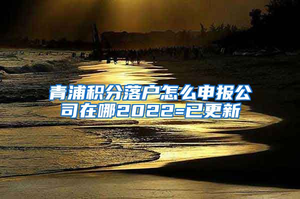 青浦积分落户怎么申报公司在哪2022=已更新