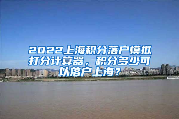 2022上海积分落户模拟打分计算器，积分多少可以落户上海？