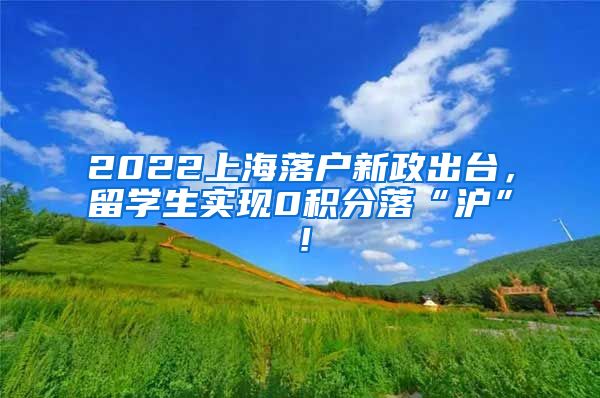 2022上海落户新政出台，留学生实现0积分落“沪”！