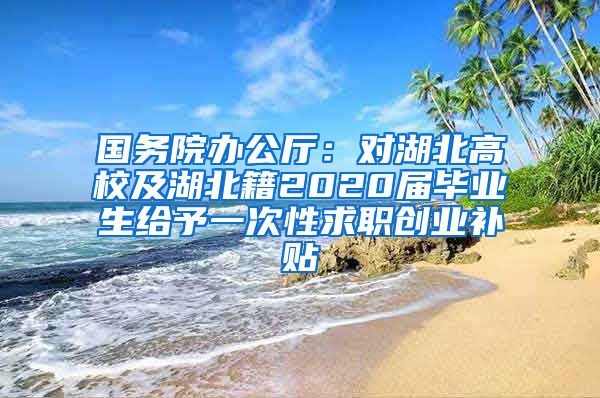 国务院办公厅：对湖北高校及湖北籍2020届毕业生给予一次性求职创业补贴